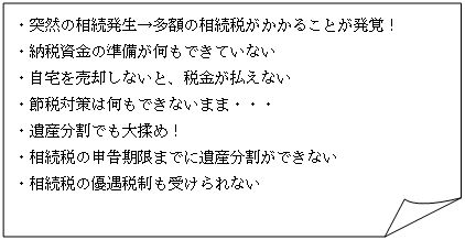 四角形: メモ: ・突然の相続発生→多額の相続税がかかることが発覚！  ・納税資金の準備が何もできていない  ・自宅を売却しないと、税金が払えない  ・節税対策は何もできないまま・・・  ・遺産分割でも大揉め！  ・相続税の申告期限までに遺産分割ができない  ・相続税の優遇税制も受けられない  