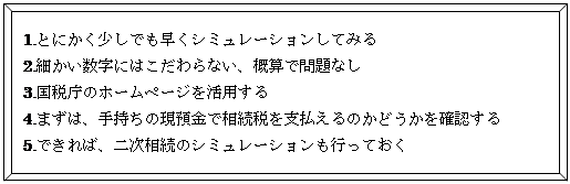 四角形: 角度付き: 1.とにかく少しでも早くシミュレーションしてみる  2.細かい数字にはこだわらない、概算で問題なし  3.国税庁のホームページを活用する  4.まずは、手持ちの現預金で相続税を支払えるのかどうかを確認する  5.できれば、二次相続のシミュレーションも行っておく  