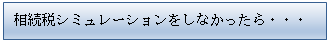 テキスト ボックス: 相続税シミュレーションをしなかったら・・・