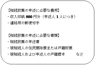 四角形: 角を丸くする: 【相続放棄の申述に必要な費用】 ・収入印紙800円分(申述人1人につき) ・連絡用の郵便切手 【相続放棄の申述に必要な書類】 ・相続放棄の申述書 ・被相続人の住民票除票または戸籍附票 ・被相続人および申述人の戸籍謄本 など