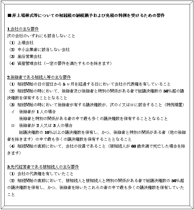 四角形: 角度付き: ■非上場株式等についての相続税の納税猶予および免税の特例を受けるための要件    1.会社の主な要件  次の会社のいずれにも該当しないこと  （1）上場会社  （2）中小企業者に該当しない会社  （3）風俗営業会社  （4）資産管理会社（一定の要件を満たすものを除きます）    2.後継者である相続人等の主な要件  （1）相続開始の日の翌日から5ヶ月を経過する日において会社の代表権を有していること  （2）相続開始の時において、後継者及び後継者と特別の関係がある者で総議決権数の50％超の議決権数を保有することとなること  （3）相続開始の時において後継者が有する議決権数が、次のイ又はロに該当すること（特例措置）  　イ　後継者が1人の場合  　　　後継者と特別の関係がある者の中で最も多くの議決権数を保有することとなること  　ロ　後継者が2人又は3人の場合  　　　総議決権数の10％以上の議決権数を保有し、かつ、後継者と特別の関係がある者（他の後継者を除きます）の中で最も多くの議決権数を保有することとなること  （4）相続開始の直前において、会社の役員であること（被相続人が60歳未満で死亡した場合を除きます）    3.先代経営者である被相続人の主な要件  （1）会社の代表権を有していたこと  （2）相続開始の直前において、被相続人と被相続人と特別の関係がある者で総議決権数の50％超の議決権数を保有し、かつ、後継者を除いたこれらの者の中で最も多くの議決権数を保有していたこと  